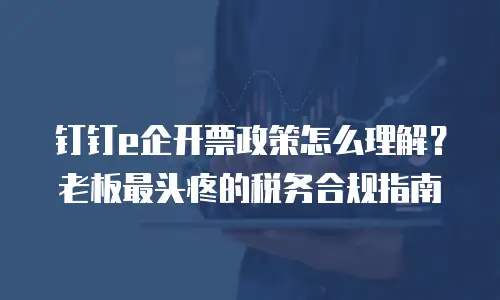 钉钉e企开票政策怎么理解？老板最头疼的税务合规指南