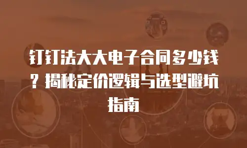 钉钉法大大电子合同多少钱？揭秘定价逻辑与选型避坑指南