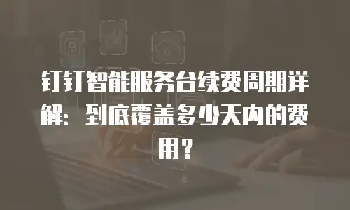 钉钉智能服务台续费周期详解：到底覆盖多少天内的费用？