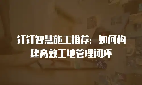 钉钉智慧施工推荐：如何构建高效工地管理闭环