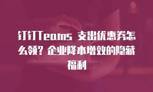 钉钉Teams 支出优惠券怎么领？企业降本增效的隐藏福利