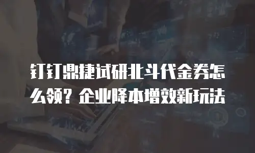 钉钉鼎捷试研北斗代金券怎么领？企业降本增效新玩法