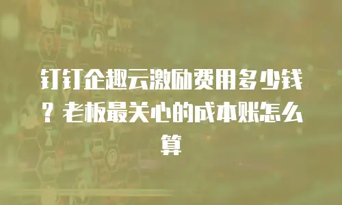 钉钉企趣云激励费用多少钱？老板最关心的成本账怎么算