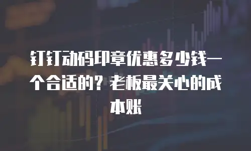 钉钉动码印章优惠多少钱一个合适的？老板最关心的成本账
