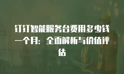 钉钉智能服务台费用多少钱一个月：全面解析与价值评估