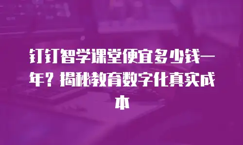钉钉智学课堂便宜多少钱一年？揭秘教育数字化真实成本