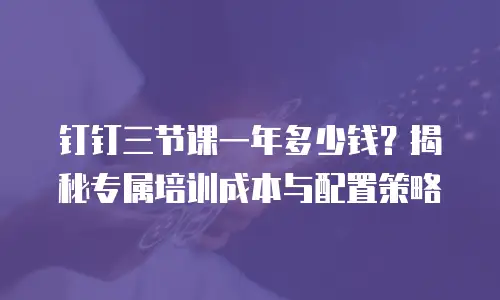 钉钉三节课一年多少钱？揭秘专属培训成本与配置策略