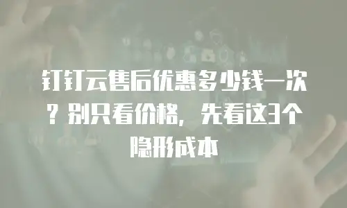 钉钉云售后优惠多少钱一次？别只看价格，先看这3个隐形成本