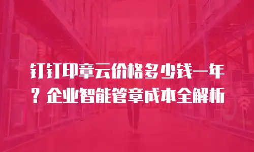 钉钉印章云价格多少钱一年？企业智能管章成本全解析