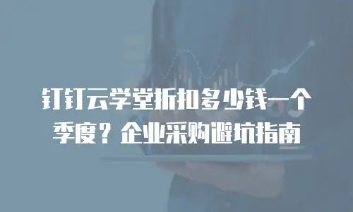 钉钉云学堂折扣多少钱一个季度？企业采购避坑指南