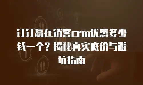 钉钉赢在销客crm优惠多少钱一个？揭秘真实底价与避坑指南