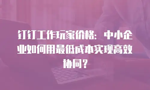 钉钉工作玩家价格：中小企业如何用最低成本实现高效协同？