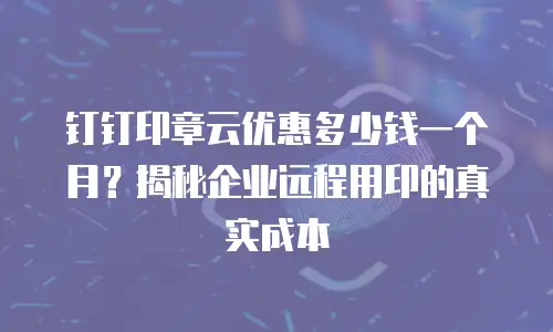 钉钉印章云优惠多少钱一个月？揭秘企业远程用印的真实成本