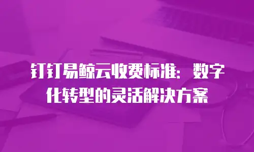 钉钉易鲸云收费标准：数字化转型的灵活解决方案