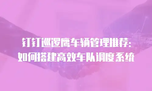 钉钉巡逻鹰车辆管理推荐：如何搭建高效车队调度系统