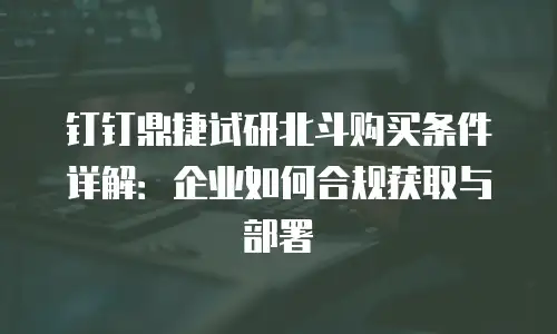 钉钉鼎捷试研北斗购买条件详解：企业如何合规获取与部署