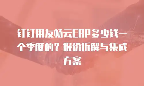钉钉用友畅云ERP多少钱一个季度的？报价拆解与集成方案