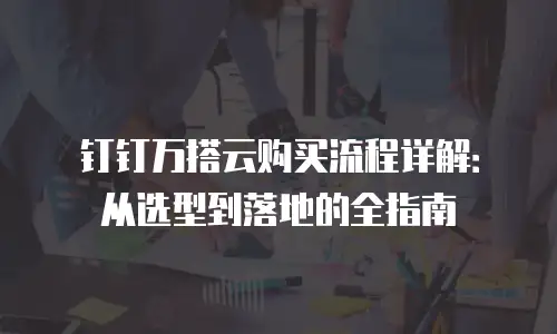 钉钉万搭云购买流程详解：从选型到落地的全指南