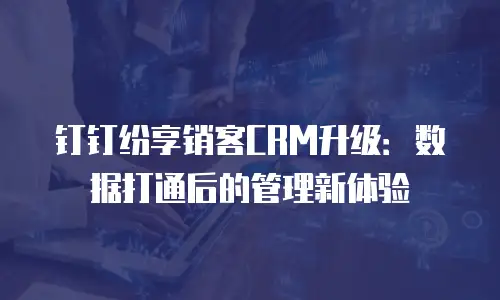 钉钉纷享销客CRM升级：数据打通后的管理新体验
