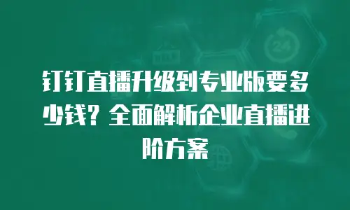 钉钉直播升级到专业版要多少钱？全面解析企业直播进阶方案