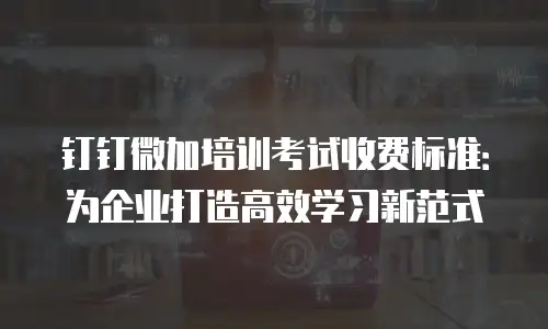 钉钉微加培训考试收费标准：为企业打造高效学习新范式