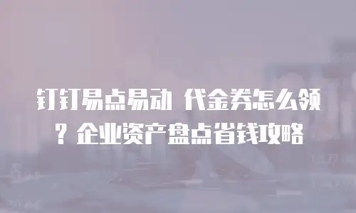 钉钉易点易动 代金券怎么领？企业资产盘点省钱攻略
