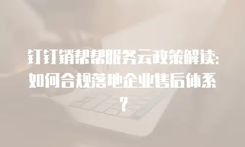 钉钉销帮帮服务云政策解读：如何合规落地企业售后体系？