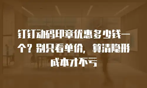 钉钉动码印章优惠多少钱一个？别只看单价，算清隐形成本才不亏