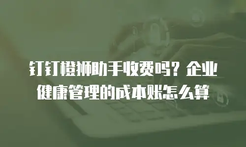 钉钉橙狮助手收费吗？企业健康管理的成本账怎么算