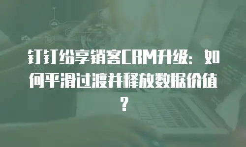 钉钉纷享销客CRM升级：如何平滑过渡并释放数据价值？