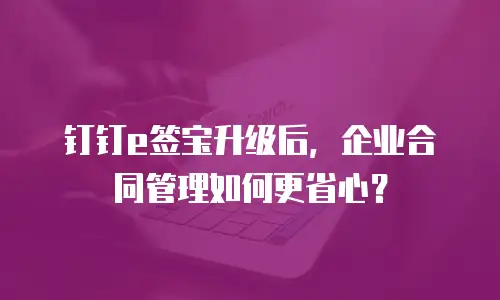 钉钉e签宝升级后，企业合同管理如何更省心？