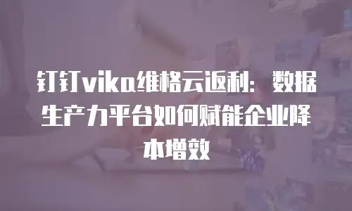 钉钉vika维格云返利：数据生产力平台如何赋能企业降本增效