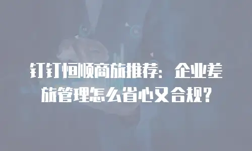 钉钉恒顺商旅推荐：企业差旅管理怎么省心又合规？