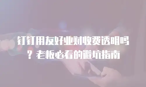 钉钉用友好业财收费透明吗？老板必看的避坑指南