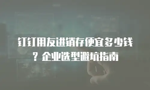 钉钉用友进销存便宜多少钱？企业选型避坑指南