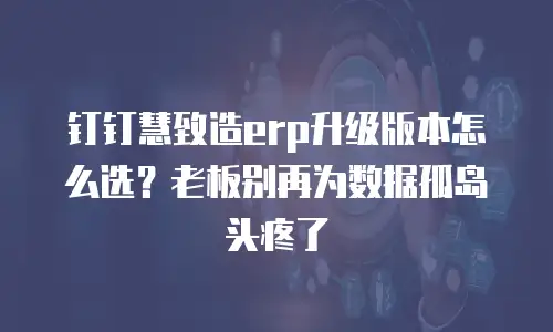 钉钉慧致造erp升级版本怎么选？老板别再为数据孤岛头疼了
