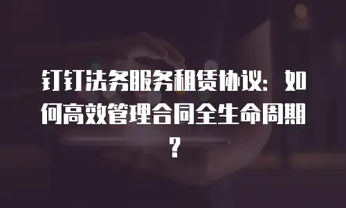 钉钉法务服务租赁协议：如何高效管理合同全生命周期？
