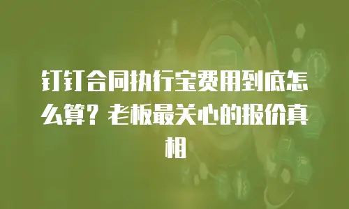 钉钉合同执行宝费用到底怎么算？老板最关心的报价真相
