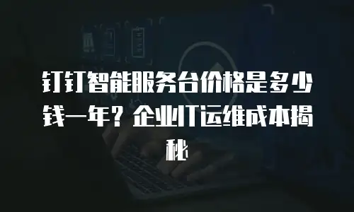 钉钉智能服务台价格是多少钱一年？企业IT运维成本揭秘