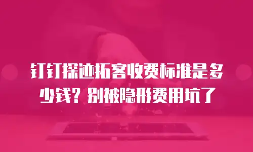 钉钉探迹拓客收费标准是多少钱？别被隐形费用坑了