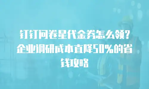 钉钉问卷星代金券怎么领？企业调研成本直降50%的省钱攻略