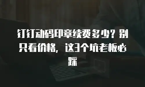 钉钉动码印章续费多少？别只看价格，这3个坑老板必踩