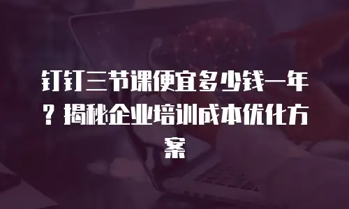 钉钉三节课便宜多少钱一年？揭秘企业培训成本优化方案