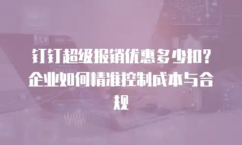 钉钉超级报销优惠多少扣？企业如何精准控制成本与合规