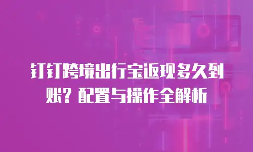 钉钉跨境出行宝返现多久到账？配置与操作全解析