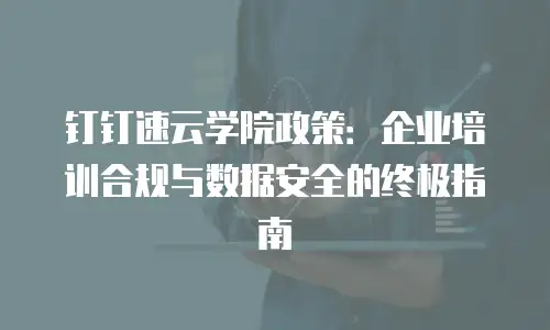 钉钉速云学院政策：企业培训合规与数据安全的终极指南
