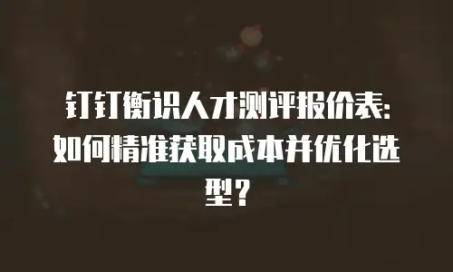钉钉衡识人才测评报价表：如何精准获取成本并优化选型？