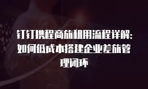 钉钉携程商旅租用流程详解：如何低成本搭建企业差旅管理闭环