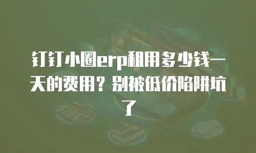 钉钉小圈erp租用多少钱一天的费用？别被低价陷阱坑了