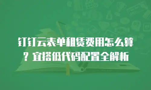 钉钉云表单租赁费用怎么算？宜搭低代码配置全解析